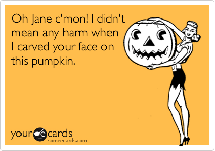 Oh Jane c'mon! I didn't
mean any harm when
I carved your face on
this pumpkin.
