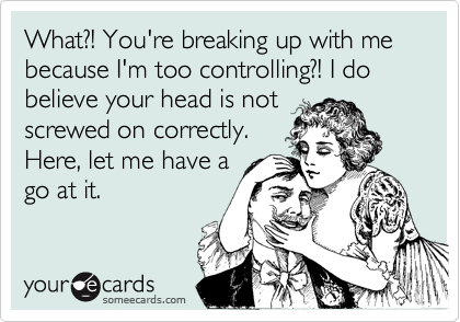 What?! You're breaking up with me because I'm too controlling?! I do believe your head is not
screwed on correctly.
Here, let me have a
go at it.