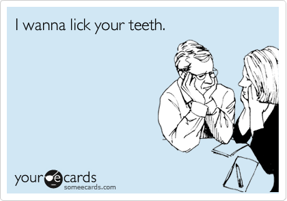 I wanna lick your teeth.