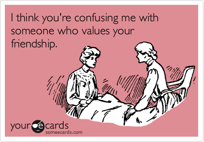 I think you're confusing me with someone who values your friendship.