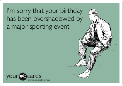 I'm sorry that your birthday
has been overshadowed by
a major sporting event