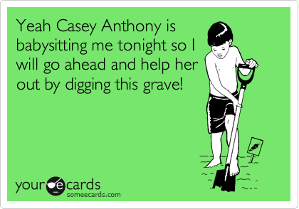 Yeah Casey Anthony is
babysitting me tonight so I
will go ahead and help her
out by digging this grave!