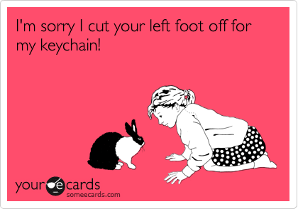 I'm sorry I cut your left foot off for my keychain!