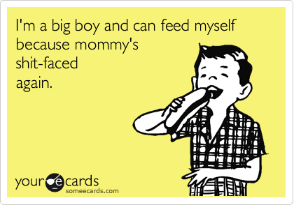I'm a big boy and can feed myself because mommy's
shit-faced
again.