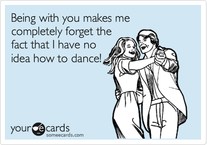 Being with you makes me completely forget the
fact that I have no
idea how to dance!