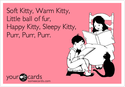 Soft Kitty, Warm Kitty, 
Little ball of fur, 
Happy Kitty, Sleepy Kitty,
Purr, Purr, Purr.