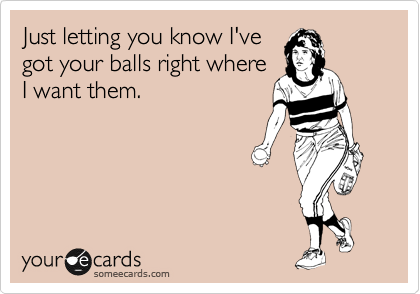 Just letting you know I've
got your balls right where
I want them.