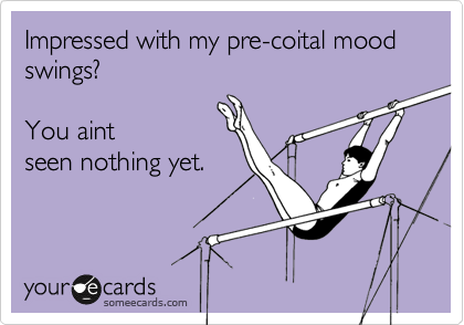 Impressed with my pre-coital mood swings?  

You aint 
seen nothing yet. 
