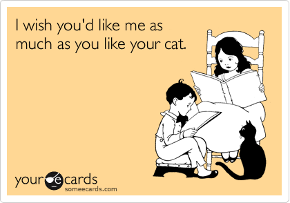 I wish you'd like me as
much as you like your cat.