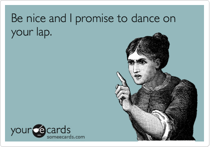 Be nice and I promise to dance on your lap.