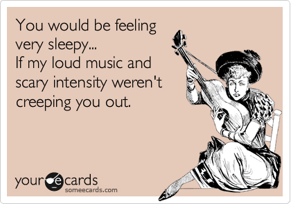 You would be feeling
very sleepy...
If my loud music and
scary intensity weren't
creeping you out.