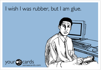 I wish I was rubber, but I am glue. 