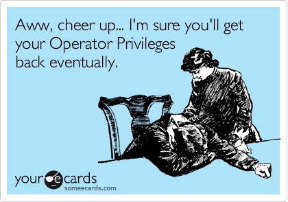 Aww, cheer up... I'm sure you'll get your Operator Privileges
back eventually.