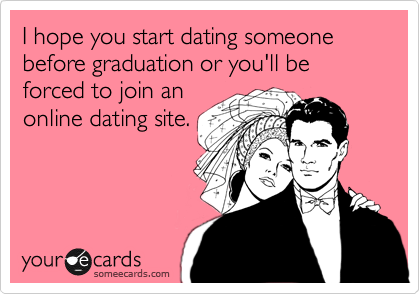 I hope you start dating someone before graduation or you'll be forced to join an 
online dating site.