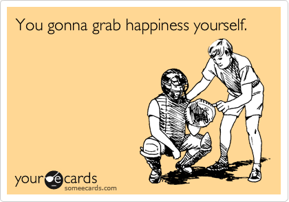 You gonna grab happiness yourself.