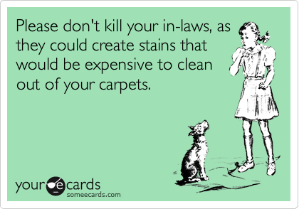 Please don't kill your in-laws, as
they could create stains that
would be expensive to clean
out of your carpets.