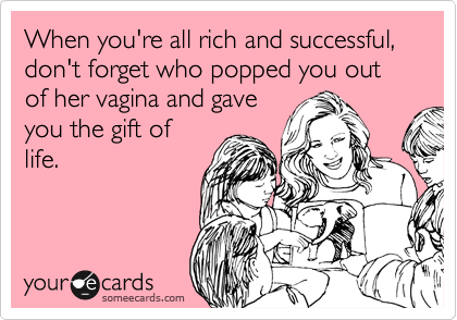 When you're all rich and successful, don't forget who popped you out of her vagina and gave
you the gift of
life. 