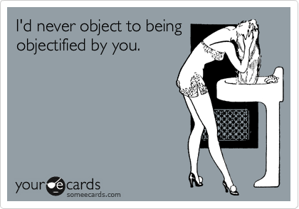 I'd never object to being
objectified by you.