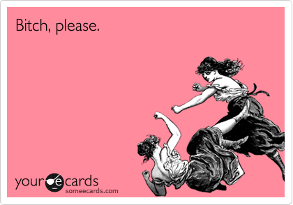 Bitch, please.