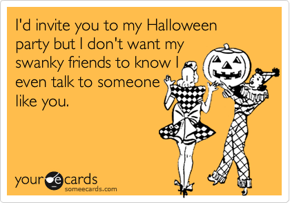 I'd invite you to my Halloween party but I don't want my
swanky friends to know I
even talk to someone
like you.