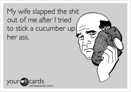 My wife slapped the shit
out of me after I tried
to stick a cucumber up
her ass.