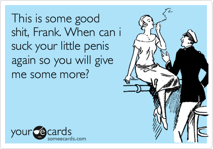 This is some good
shit, Frank. When can i
suck your little penis
again so you will give
me some more?