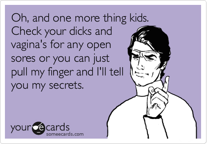 Oh, and one more thing kids. Check your dicks and
vagina's for any open
sores or you can just
pull my finger and I'll tell
you my secrets.