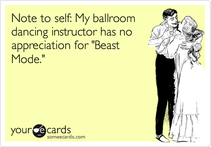 Note to self: My ballroom
dancing instructor has no
appreciation for "Beast
Mode."