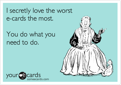 I secretly love the worst
e-cards the most. 

You do what you 
need to do.  