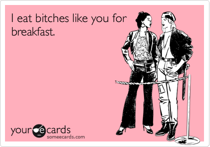 I eat bitches like you for
breakfast.