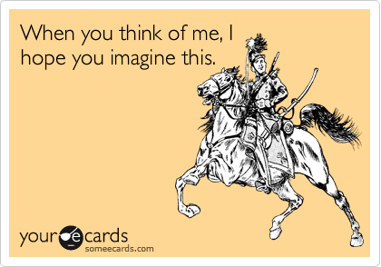 When you think of me, I
hope you imagine this.