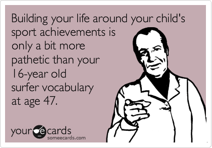 Building your life around your child's sport achievements is
only a bit more
pathetic than your
16-year old
surfer vocabulary
at age 47.