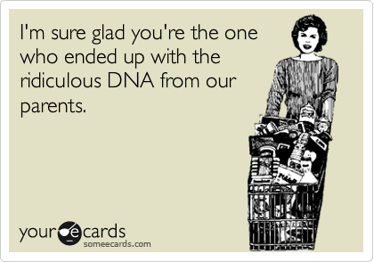 I'm sure glad you're the one
who ended up with the
ridiculous DNA from our
parents. 
