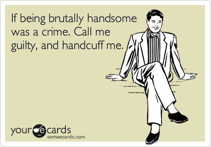 If being brutally handsome
was a crime. Call me
guilty, and handcuff me.