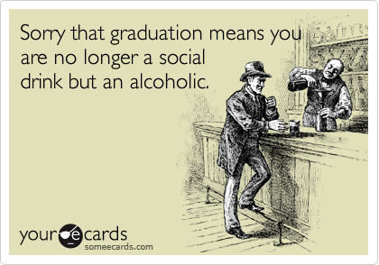 Sorry that graduation means you
are no longer a social
drink but an alcoholic. 