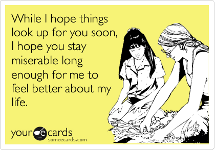 While I hope things 
look up for you soon,
I hope you stay
miserable long
enough for me to
feel better about my
life.
