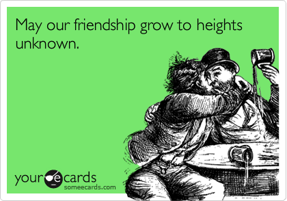 May our friendship grow to heights unknown.