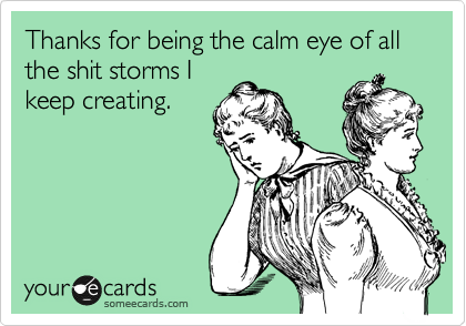 Thanks for being the calm eye of all the shit storms I
keep creating.