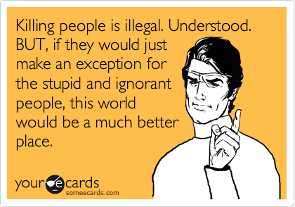 Killing people is illegal. Understood. BUT, if they would just
make an exception for
the stupid and ignorant
people, this world
would be a much better
place. 