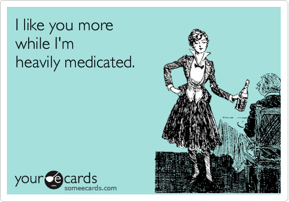 I like you more 
while I'm
heavily medicated.