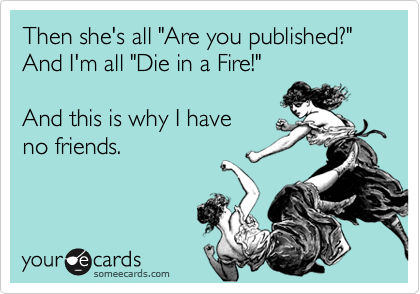Then she's all "Are you published?" And I'm all "Die in a Fire!" 

And this is why I have 
no friends.