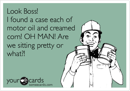 Look Boss, we just hit the jackpot! 
I found a case of
motor oil and creamed
corn! OH MAN! Are
we sitting pretty or
what?!