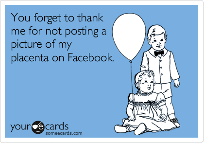 You forget to thank
me for not posting a
picture of my
placenta on Facebook. 