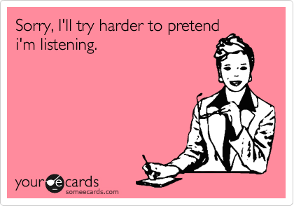 Sorry, I'll try harder to pretend
i'm listening.