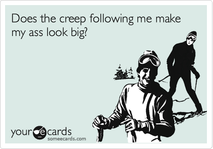 Does the creep following me make my ass look big?