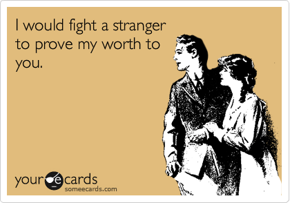 I would fight a stranger
to prove my worth to
you.