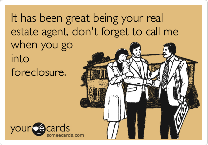It has been great being your real estate agent, don't forget to call me when you go
into
foreclosure.