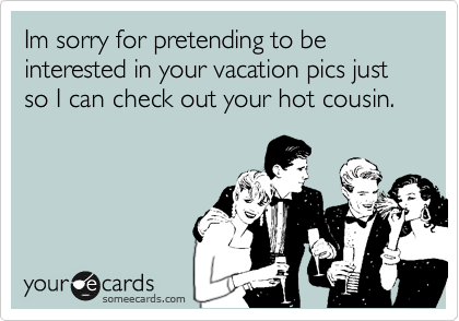 Im sorry for pretending to be interested in your vacation pics just so I can check out your hot cousin.