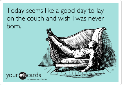 Today seems like a good day to lay on the couch and wish I was never born.
