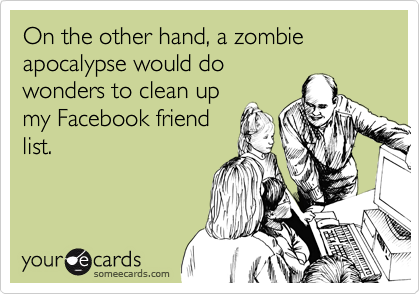 On the other hand, a zombie apocalypse would do
wonders to clean up
my Facebook friend
list.